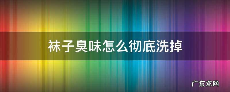 袜子臭味怎么快速去除 袜子臭味怎么彻底洗掉