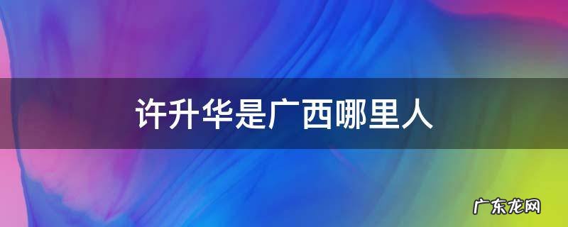 广西许华升怎么了 许升华是广西哪里人