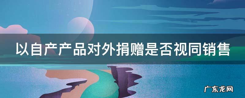 以自产产品对外捐赠是否视同销售
