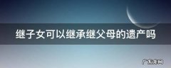 继子女可以继承继父母的遗产吗 继子女可以继承继父母的遗产吗知乎
