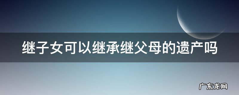 继子女可以继承继父母的遗产吗 继子女可以继承继父母的遗产吗知乎
