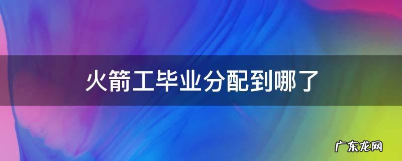火箭军工程大学毕业后分配到哪里 火箭工毕业分配到哪了