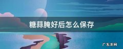 腌完的糖蒜怎么存放用冷藏室存放吗 糖蒜腌好后怎么保存