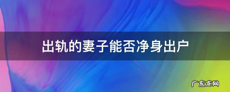 丈夫出轨是否可以净身出户 出轨的妻子能否净身出户
