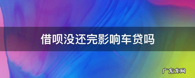 借呗还有欠款会影响车贷吗 借呗没还完影响车贷吗