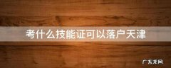 考什么技能证可以落户天津 天津落户什么技能证书可以办理落户