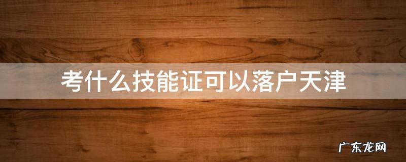 考什么技能证可以落户天津 天津落户什么技能证书可以办理落户