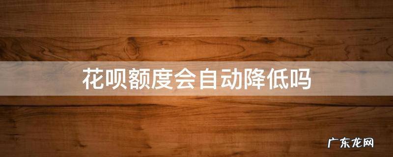 花呗额度会自动降低吗 花呗额度怎么会降低呢