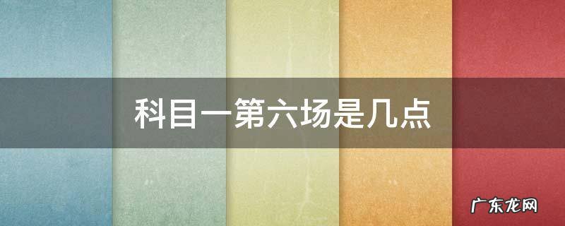 科目一第六场是几点 科目一第六场是几点钟