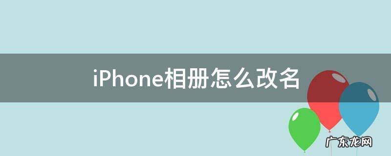 iphone相册怎么改名字 iPhone相册怎么改名