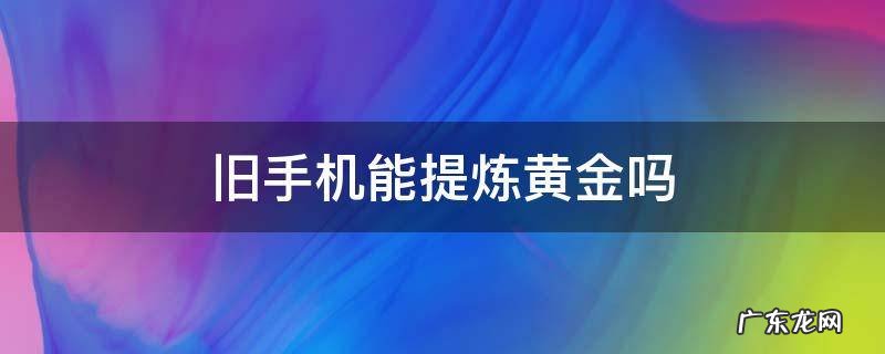 旧手机可以提炼黄金吗? 旧手机能提炼黄金吗