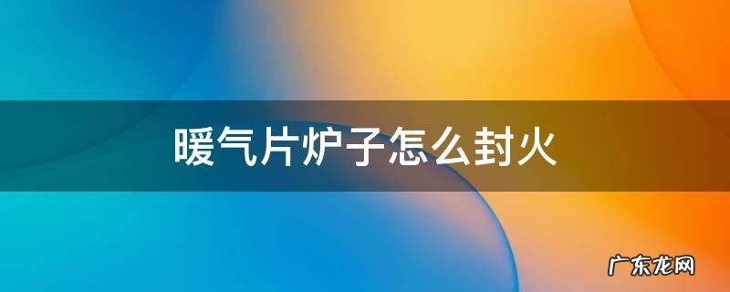 暖气片炉子怎么封火视频 暖气片炉子怎么封火