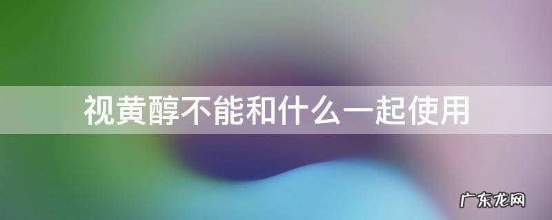 视黄醇不能和什么一起使用 视黄醇不能与什么一起用