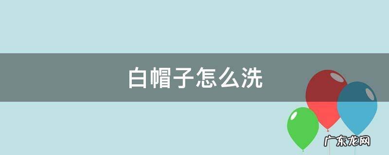 白帽子怎么洗不变形 白帽子怎么洗