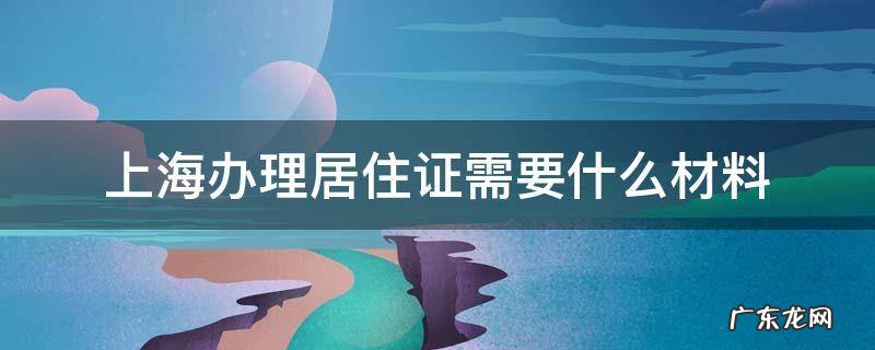 上海办理居住证需要什么材料和手续 上海办理居住证需要什么材料