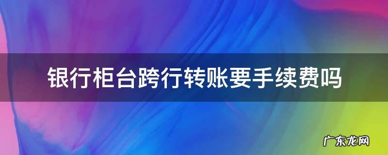 建设银行柜台跨行转账要手续费吗 银行柜台跨行转账要手续费吗