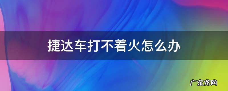 捷达车打不着火怎么办 老款捷达车打不着火是什么原因
