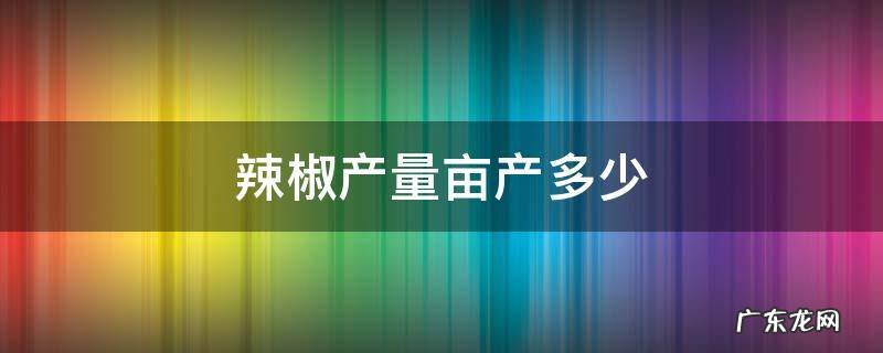 辣椒每亩产量多少 辣椒产量亩产多少