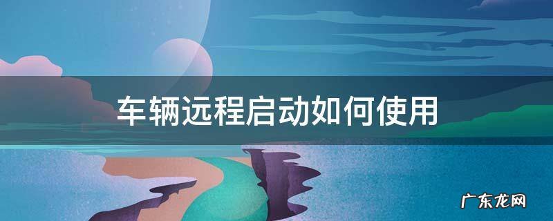 车辆远程启动如何使用 汽车怎么实现远程启动