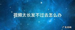 视频太长发不过去怎么办 视频过长发不出去怎么办