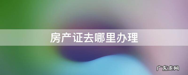 不动产证和房产证去哪里办理 房产证去哪里办理