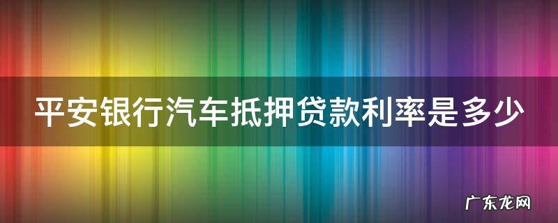 平安银行抵押车子贷款利息 平安银行汽车抵押贷款利率是多少