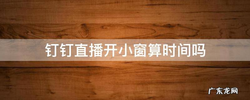 钉钉直播开小窗算时间吗 钉钉直播可以开小窗吗