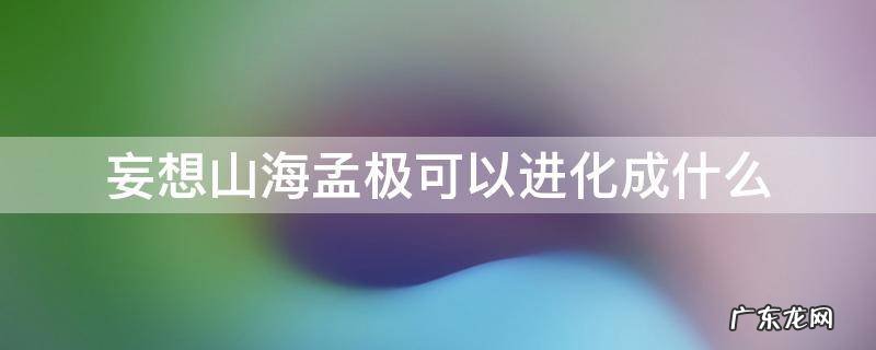 妄想山海孟极升到百年还能进化吗 妄想山海孟极可以进化成什么