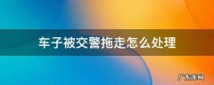 车子被交警拖走怎么处理 车子被交警拖走怎么处理电话多少
