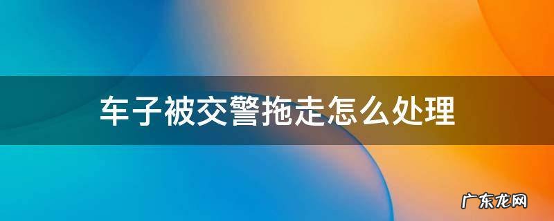 车子被交警拖走怎么处理 车子被交警拖走怎么处理电话多少
