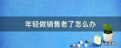 年轻做销售老了怎么办 做销售年纪大了怎么办