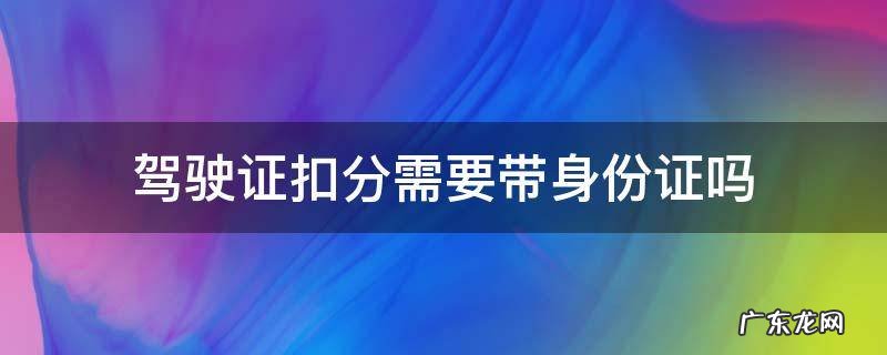 驾照扣分要带身份证吗? 驾驶证扣分需要带身份证吗
