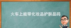火车上能带化妆品护肤品吗 化妆品护肤品可以带上火车吗