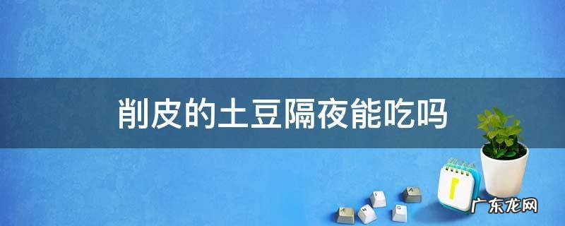 削皮的土豆可以隔夜吗 削皮的土豆隔夜能吃吗