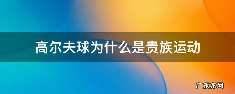 高尔夫球为什么是贵族运动 打高尔夫球是贵族什么运动