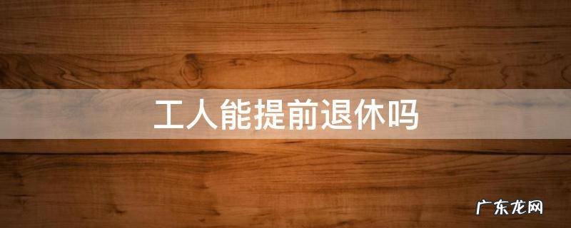 普通工人可以提前退休吗 工人能提前退休吗