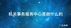 机关事务服务中心是干什么的? 机关事务服务中心是做什么的