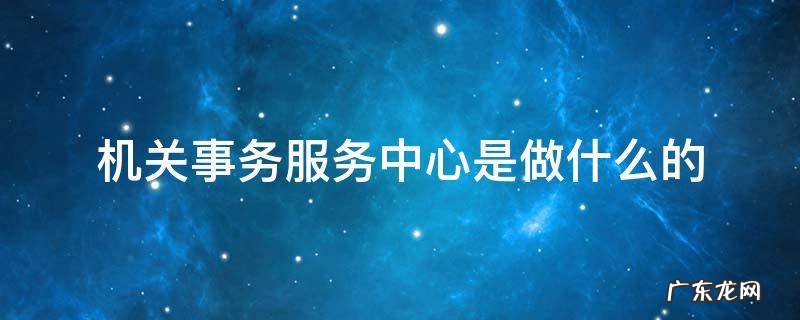 机关事务服务中心是干什么的? 机关事务服务中心是做什么的