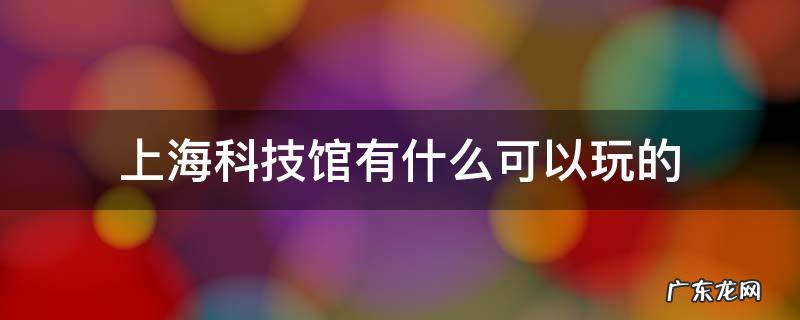 上海科技馆有哪些好玩的 上海科技馆有什么可以玩的