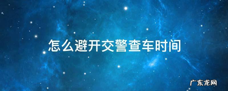 交警一般周末查车吗 怎么避开交警查车时间