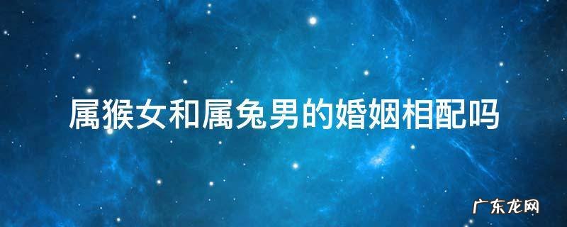 属猴女和属兔男的婚姻相配吗 属猴女配属兔男婚姻好不好