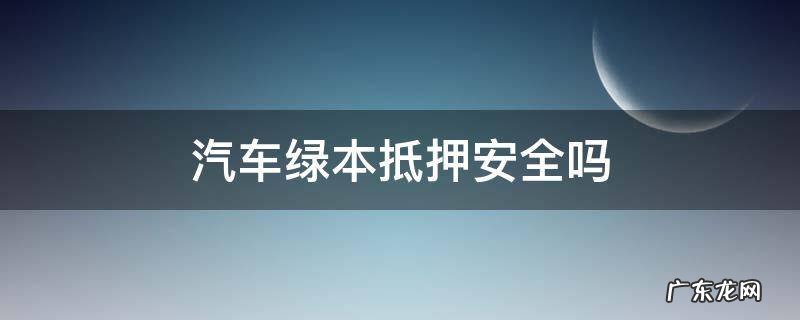 汽车绿本抵押贷款安全吗 汽车绿本抵押安全吗