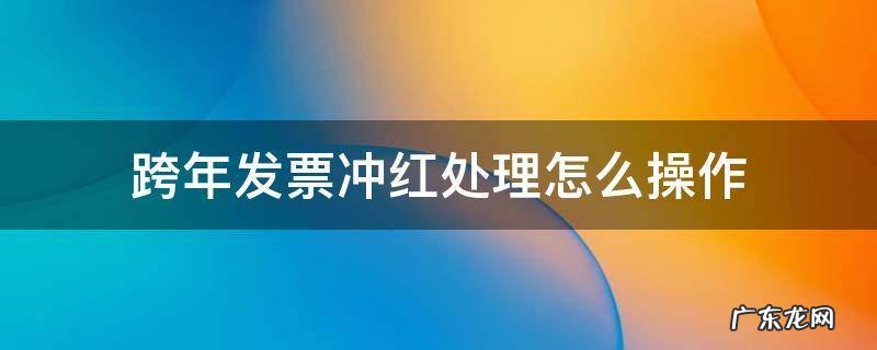 年底红冲了发票跨年怎么操作 跨年发票冲红处理怎么操作