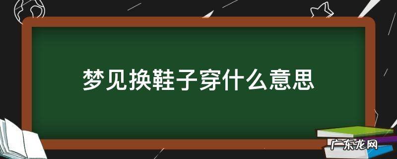 梦见换鞋子是什么预兆 梦见换鞋子穿什么意思