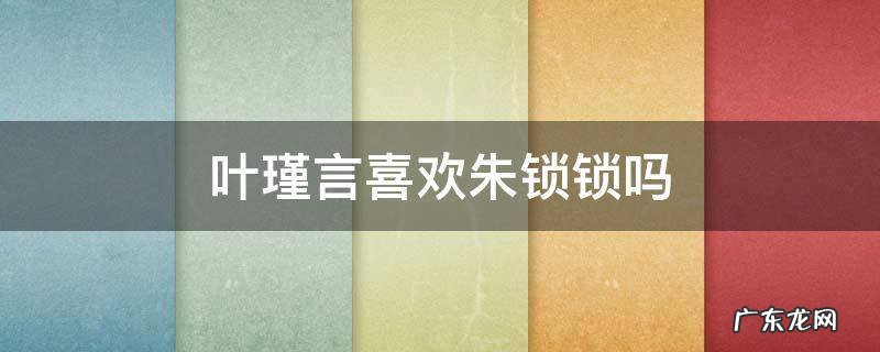叶瑾言喜欢朱锁锁吗 叶谨言对朱锁锁到底是什么感情