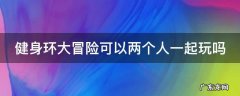 健身环大冒险可以两个人一起玩吗 健身环大冒险能两个人玩吗