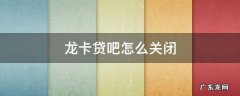 龙卡贷吧怎么关闭 龙卡贷吧怎么注销
