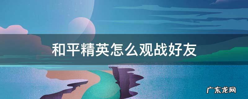 和平精英怎么观战好友 新版和平精英怎么观战好友