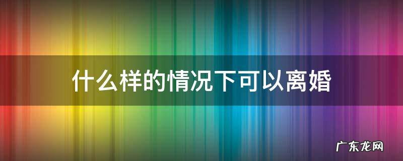 什么样的情况下可以离婚 在什么样的情况下可以离婚