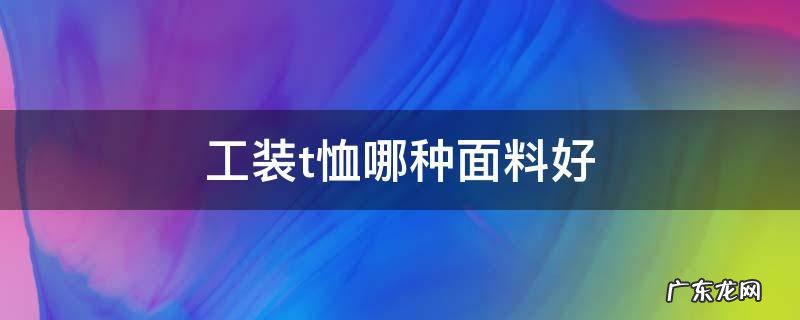 t恤穿什么面料的好 工装t恤哪种面料好